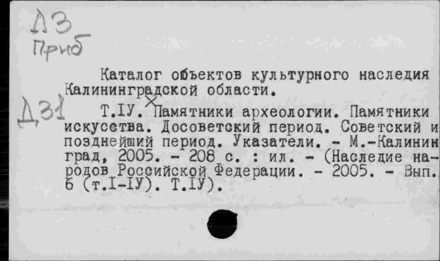 ﻿л г
Каталог объектов культурного наследия Калининградской области.
Т.ІУ.іІамятники археологии. Памятники искусства. Досоветский период. Советский и позднейший период. Указатели. - М.-Калинин град, 2005. - 208 с. : ил. - (Наследие народов Российской Федерации. - 2005. - Зып.